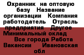 Охранник. на оптовую базу › Название организации ­ Компания-работодатель › Отрасль предприятия ­ Другое › Минимальный оклад ­ 9 000 - Все города Работа » Вакансии   . Ивановская обл.